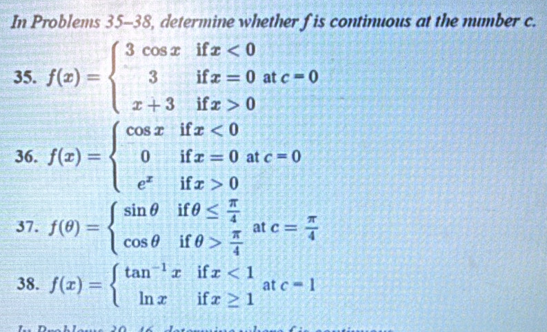 In Problems 35-38 8, determine whether f is continuous at the number c. 
35. f(x)=beginarrayl 3cos xifx<0 3ifx=0 x+3ifx>0endarray. at c=0
36. f(x)=beginarrayl cos xifx<0 0ifx=0 e^xifx>0endarray. at c=0
37. f(θ )=beginarrayl sin θ ifθ ≤  π /4  cos θ ifθ > π /4 endarray. at c= π /4 
38. f(x)=beginarrayl tan^(-1)xifx<1 ln xifx≥ 1endarray. at c=1