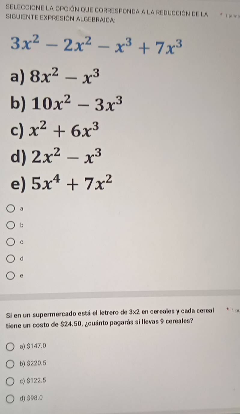 SELECCIONE LA OPCIÓN QUE CORRESPONDA A LA REDUCCIÓN DE LA * 1 punto
SIGUIENTE EXPRESIÓN ALGEBRAICA:
3x^2-2x^2-x^3+7x^3
a) 8x^2-x^3
b) 10x^2-3x^3
c) x^2+6x^3
d) 2x^2-x^3
e) 5x^4+7x^2
a
b
C
d
e
Si en un supermercado está el letrero de 3x2 en cereales y cada cereal 1 p
tiene un costo de $24.50, ¿cuánto pagarás si llevas 9 cereales?
a) $147.0
b) $220.5
c) $122.5
d) $98.0