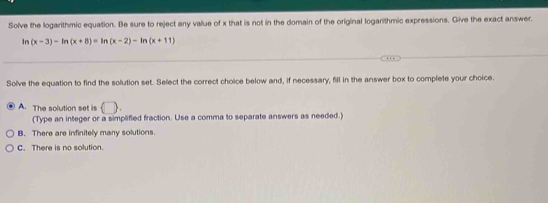 Solve the logarithmic equation. Be sure to reject any value of x that is not in the domain of the original logarithmic expressions. Give the exact answer.
ln (x-3)-ln (x+8)=ln (x-2)-ln (x+11)
Solve the equation to find the solution set. Select the correct choice below and, if necessary, fill in the answer box to complete your choice.
A. The solution set is  □ . 
(Type an integer or a simplified fraction. Use a comma to separate answers as needed.)
B. There are infinitely many solutions.
C. There is no solution.