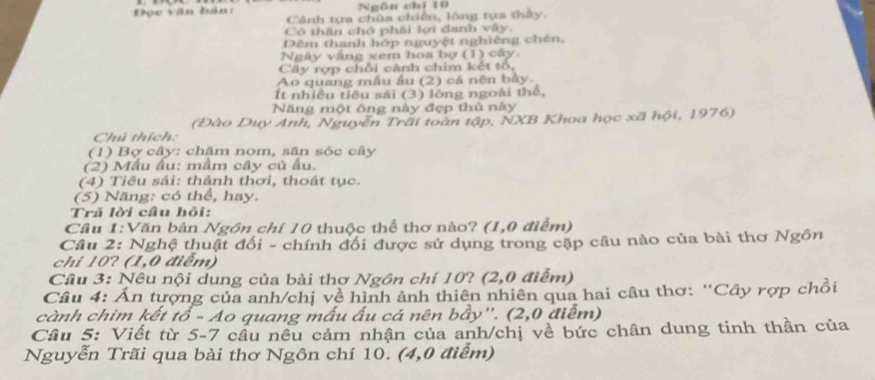 Đọc văn bản: Ngān chí 10
Cảnh tựa chùa chiến, lòng tựa thảy. 
Có thân chở phái lợi danh vây. 
Dêm thanh hớp nguyệt nghiêng chén, 
Ngày vắng xem hoa bợ (1) cây. 
Cây rợp chỗi cảnh chim kết tổ, 
Ao quang mẫu ầu (2) cả nên bảy. 
It nhiều tiêu sái (3) lòng ngoài thể, 
Năng một ông này đẹp thủ này 
(Đào Duy Anh, Nguyễn Trãi toàn tập, NXB Khoa học xã hội, 1976) 
Chú thích: 
(1) Bợ cây: chăm nom, săn sóc cây 
(2) Mẫu ấu: mầm cây củ ấu. 
(4) Tiêu sái: thảnh thơi, thoát tục. 
(5) Năng: có thể, hay. 
Trã lời câu hỏi: 
Cầu 1:Văn bản Ngôn chí 10 thuộc thể thơ nào? (1,0 điểm) 
Câu 2: Nghệ thuật đối - chính đối được sử dụng trong cặp câu nào của bài thơ Ngôn 
chí 10? (1,0 điểm) 
Câu 3: Nêu nội dung của bài thơ Ngôn chí 10? (2,0 điểm) 
Câu 4: Ấn tượng của anh/chị về hình ảnh thiên nhiên qua hai câu thơ: “Cây rợp chồi 
cành chim kết tổ - Ao quang mấu ấu cá nên bầy''. (2,0 điễm) 
Câu 5: Viết từ 5- 7 câu nêu cảm nhận của anh/chị về bức chân dung tinh thần của 
Nguyễn Trãi qua bài thơ Ngôn chí 10. (4,0 điểm)