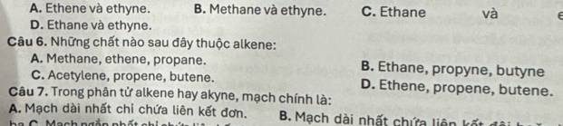 A. Ethene và ethyne. B. Methane và ethyne. C. Ethane và
D. Ethane và ethyne.
Câu 6. Những chất nào sau đây thuộc alkene:
A. Methane, ethene, propane. B. Ethane, propyne, butyne
C. Acetylene, propene, butene. D. Ethene, propene, butene.
Câu 7. Trong phân tử alkene hay akyne, mạch chính là:
A. Mạch dài nhất chỉ chứa liên kết đơn. B. Mạch dài nhất chứa liên kỳ