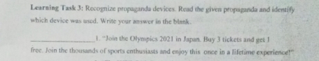 Learning Task 3: Recognize propaganda devices. Read the given propaganda and identify 
which device was used. Write your answer in the blank. 
_1. “Join the Olympics 2021 in Japan. Buy 3 tickets and get 1
free. Join the thousands of sports enthusiasts and enjoy this once in a lifetime experience!"