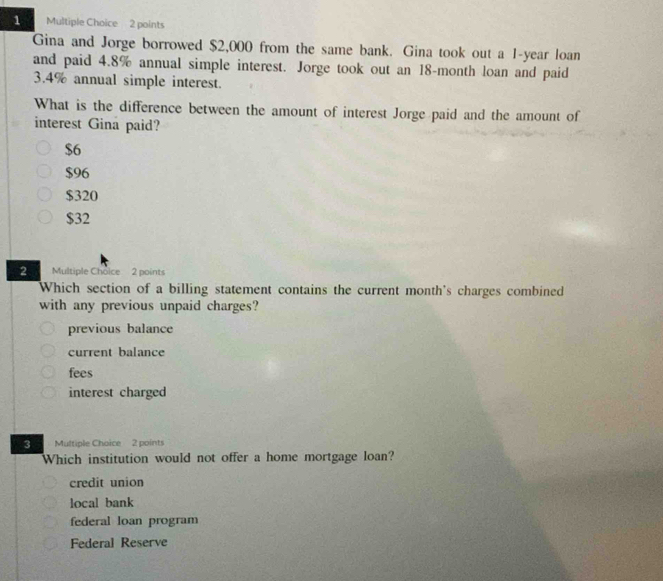 Gina and Jorge borrowed $2,000 from the same bank. Gina took out a 1-year loan
and paid 4.8% annual simple interest. Jorge took out an 18-month loan and paid
3.4% annual simple interest.
What is the difference between the amount of interest Jorge paid and the amount of
interest Gina paid?
$6
$96
$320
$32
2 Multiple Choice 2 points
Which section of a billing statement contains the current month's charges combined
with any previous unpaid charges?
previous balance
current balance
fees
interest charged
3 Multiple Choice 2 points
Which institution would not offer a home mortgage loan?
credit union
local bank
federal loan program
Federal Reserve