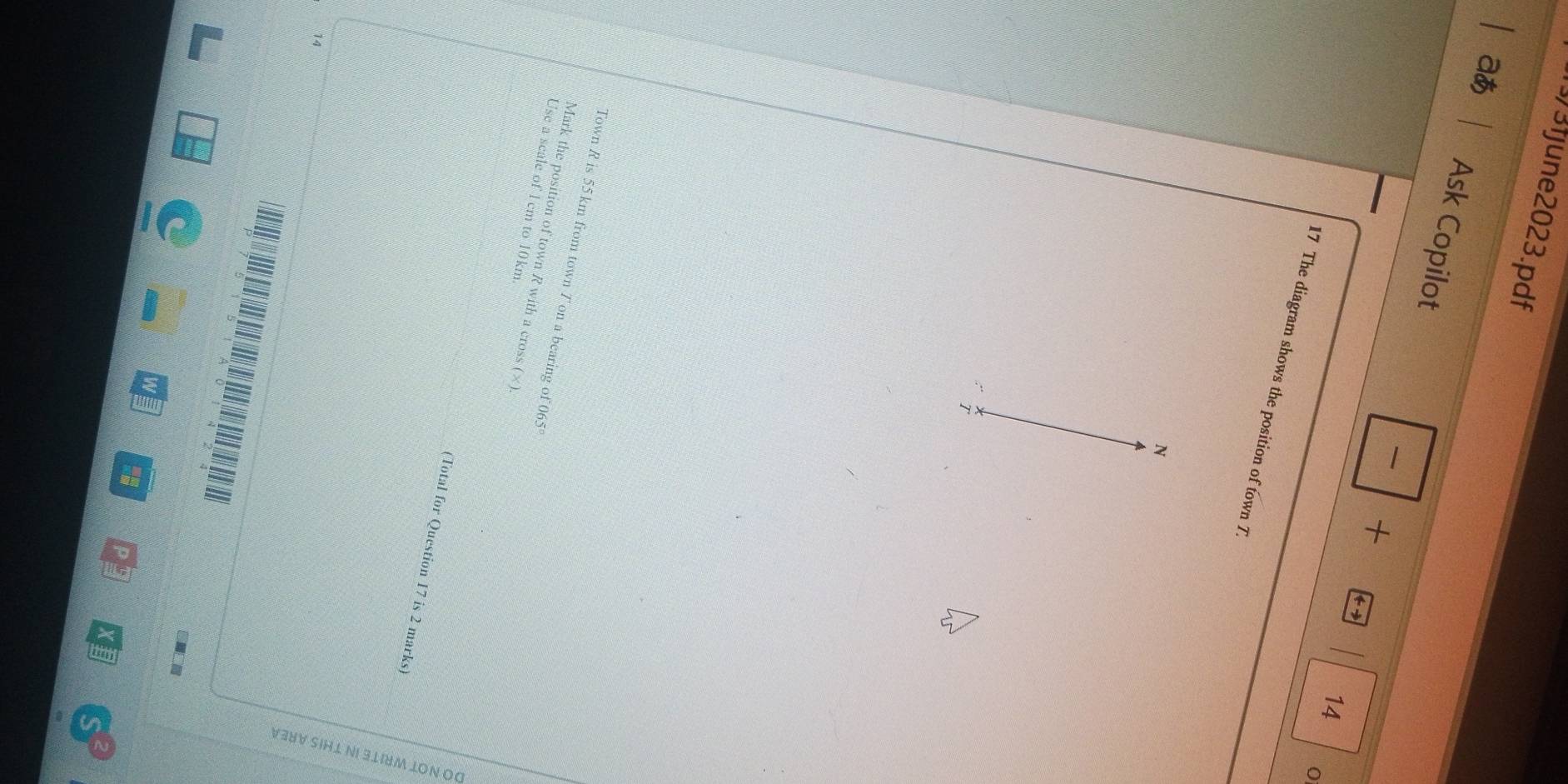 3fjune2023.pdf 
aあ 
Ask Copilot + + 
- 
14 
O 
17 The diagram shows the position of town 7. 
N 
:“ 7 
Town R is 55 km from town T on a bearing of 065°
Mark the position of town R with a cross (×) 
Use a scale of l cm to 10km. 
(Total for Question 17 is 2 marks) 
14 
pu 
■