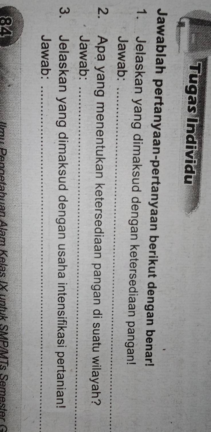 Tugas Individu 
Jawablah pertanyaan-pertanyaan berikut dengan benar! 
1. Jelaskan yang dimaksud dengan ketersediaan pangan! 
Jawab: 
_ 
2. Apa yang menentukan ketersediaan pangan di suatu wilayah? 
Jawab:_ 
3. Jelaskan yang dimaksud dengan usaha intensifikasi pertanian! 
Jawab:_ 
_ 
_
84
l u enn etahuan Alam K elas IX untuk SMP/MTs Semest r