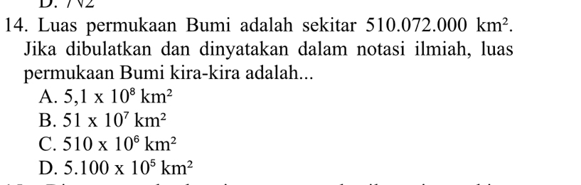 7N2
14. Luas permukaan Bumi adalah sekitar 510.0 072.000km^2. 
Jika dibulatkan dan dinyatakan dalam notasi ilmiah, luas
permukaan Bumi kira-kira adalah...
A. 5,1* 10^8km^2
B. 51* 10^7km^2
C. 510* 10^6km^2
D. 5.100* 10^5km^2