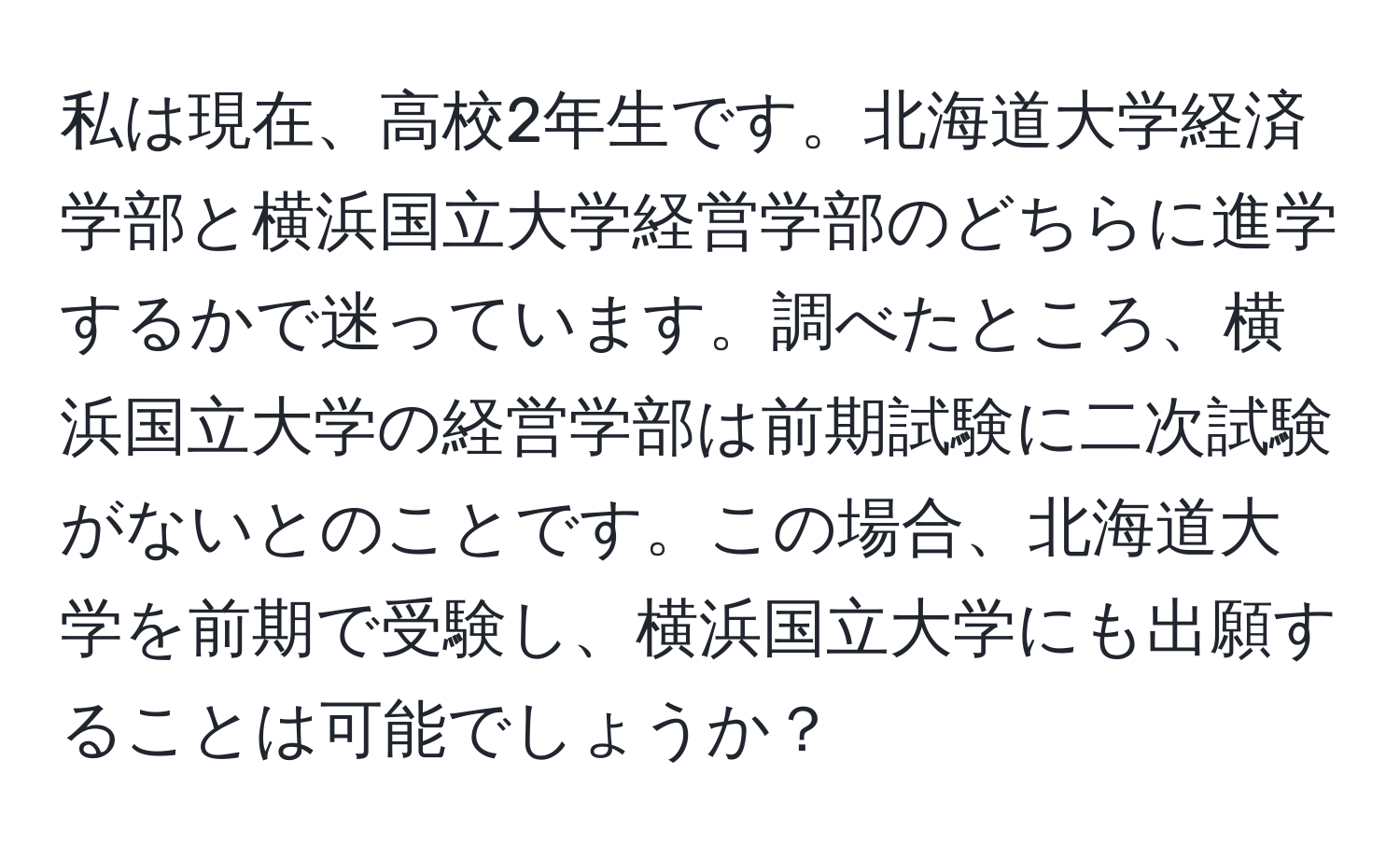 私は現在、高校2年生です。北海道大学経済学部と横浜国立大学経営学部のどちらに進学するかで迷っています。調べたところ、横浜国立大学の経営学部は前期試験に二次試験がないとのことです。この場合、北海道大学を前期で受験し、横浜国立大学にも出願することは可能でしょうか？