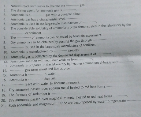 Nitrides react with water to liberate the 
2. The drying agent for ammonia gas is __gas. 
3. Ammonia is a _gas with a pungent odour. 
_ 
4. Ammonia gas has a characteristic smell_ 
5. Ammonia is used in the large-scale manufacture of 
6. The considerable solubility of ammonia is often demonstrated in the laboratory by the 
_experiment. 
_ 
7. The_ of ammonia can be tested by fountain experiment. 
8. Dry ammonia can be obtained by passing the gas through 
9. _is used in the large-scale manufacture of fertilizer. 
_ 
10. Ammonia is manufactured by _process. 
11. Ammonia gas is collected by the downward displacement of . 
12. Ammonia solution will neutralize acids to from_ 
13. Ammonia is prepared in the laboratory by heating ammonium chloride with 
_ 
14. _gas turns moist red litmus blue. 
15. Ammonia is _in water. 
16. Ammonia is _than air. 
17. _react with water to liberate ammonia. 
_ 
18. Dry ammonia passed over sodium metal heated to red heat forms 
_ 
_ 
19. The formula of sodamide is 
_ 
20. Dry ammonia passed over magnesium metal heated to red heat forms 
21. Both sodamide and magnesium nitride are decomposed by water to regenerate