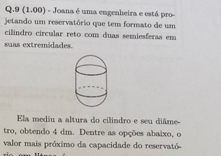 9 (1.00) - Joana é uma engenheira e está pro- 
jetando um reservatório que tem formato de um 
cilindro circular reto com duas semiesferas em 
suas extremidades. 
Ela mediu a altura do cilindro e seu diâme- 
tro, obtendo 4 dm. Dentre as opções abaixo, o 
valor mais próximo da capacidade do reservató-