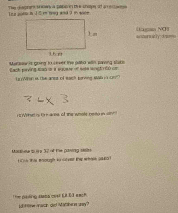 The diagram shows a poborn the shope of a rectanigie 
The pario is 3.6 m long and 3 m wide 
Diugram NOT 
accarily drawn 
Matthew is going to cover the patio with paing slabs 
Each paving stab is a square of side length 60 cm
(a)What is the area of each paving slab in cm?? 
(b)What is the area of the whole patio in cm? 
Marthew buys 32 of the paving slabs 
(c) is this enough to cover the whole patio? 
The paving slabs cost £8.63 each. 
(d)How much did Matlhew bay?