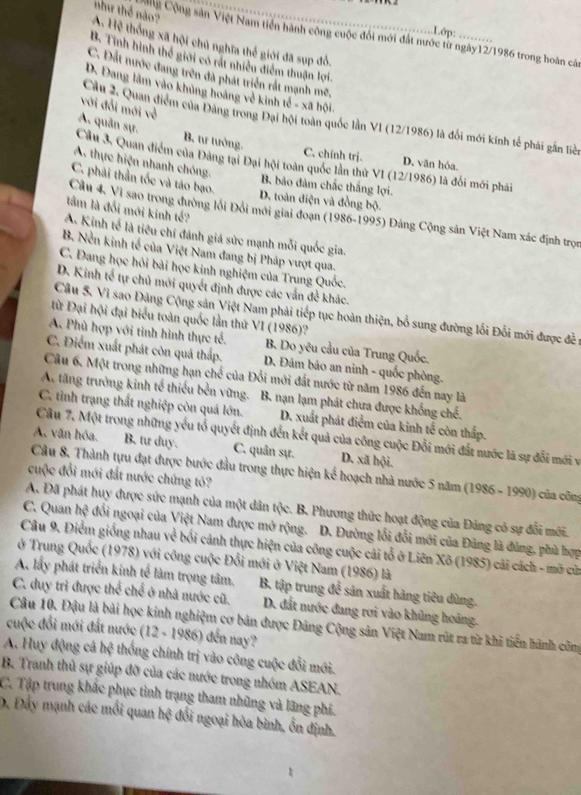 A. Hệ thống xã hội chủ nghĩa thế giới đã sụp đỏ. như thể nào?
Lớp: ………
Công Cộng sản Việt Nam tiên hành công cuộc đổi mới đất nước từ ngày12/1986 trong hoàn cảa
B. Tinh hình thế giới có rất nhiều điểm thuận lợi.
C. Đất nước đang trên đã phát triển rất mạnh mẽ,
D. Dang lâm vào khủng hoàng về kinh tế - xã hội.
với đổi mới về
Câu 2. Quan điểm của Đảng trong Đại hội toàn quốc lần VI (12/1986) là đối mới kính tế phải gắn liề
A. quân sự. B. tư tưởng.
C. chính trị. D. văn hóa.
Câu 3. Quan điểm của Đảng tại Đại hội toàn quốc lần thứ VI (12/1986) là đối mới phải
A. thực hiện nhanh chóng.
C. phải thần tốc và táo bạo.
B. bảo đảm chấc thắng lợi.
D. toàn điện và đồng bộ.
tâm là đổi mới kinh tế?
Cầu 4. Vì sao trong đường lối Đổi mới giai đoạn (1986-1995) Đảng Cộng sản Việt Nam xác định trọn
A. Kinh tế là tiêu chí đánh giá sức mạnh mỗi quốc gia.
B. Nền kinh tế của Việt Nam đang bị Pháp vượt qua.
C. Đang học hỏi bài học kinh nghiệm của Trung Quốc.
D. Kinh tế tự chủ mới quyết định được các vấn đề khác.
Cầu 5. Vì sao Đảng Cộng sản Việt Nam phải tiếp tục hoàn thiện, bổ sung đường lối Đỗi mới được đề 1
từ Đại hội đại biểu toàn quốc lần thứ VI (1986)?
A. Phù hợp với tình hình thực tế. B. Do yêu cầu của Trung Quốc.
C. Điểm xuất phát còn quá thấp.  D. Đảm bảo an ninh - quốc phòng.
Câu 6. Một trong những hạn choverline  :của Đổi mới đất nước từ năm 1986 đến nay là
A. tăng trưởng kinh tế thiếu bền vững. B. nạn lạm phát chưa được khống chế.
C. tình trạng thất nghiệp còn quá lớn. D. xuất phát điểm của kinh tế còn thấp.
Câu 7. Một trong những yếu tổ quyết định đến kết quả của công cuộc Đỗi mới đất nước là sự đỗi mới và
A. văn hóa. B. tư duy. C. quân sự. D. xã hội.
Câu 8. Thành tựu đạt được bước đầu trong thực hiện kể hoạch nhà nước 5 năm (1986 - 1990) của công
cuộc đổi mới đất nước chứng tỏ?
A. Đã phát huy được sức mạnh của một dân tộc. B. Phương thức hoạt động của Đảng có sự đổi môi.
C. Quan h? đổi ngoại của Việt Nam được mở rộng. D. Đường lối đổi mới của Đũng là đùng, phù hợp
Câu 9. Điểm giống nhau về bối cảnh thực hiện của công cuộc cải tổ ở Liên Xõ (1985) cải cách - mỡ cửa
ở Trung Quốc (1978) với công cuộc Đổi mới ở Việt Nam (1986) là
A. lấy phát triển kinh tế làm trọng tâm.  B. tập trung để sản xuất hàng tiêu dùng.
C. duy trì được thể chế ở nhà nước cũ.  D. đất nước đang rơi vào khủng hoàng.
Câu 10. Đậu là bài học kinh nghiệm cơ bản được Đảng Cộng sản Việt Nam rút ra từ khi tiến hành công
cuộc đổi mới đất nước (12 - 1986) đến nay?
A. Huy động cả hệ thống chính trị vào công cuộc đổi mới.
B. Tranh thủ sự giúp đỡ của các nước trong nhóm ASEAN.
C. Tập trung khắc phục tình trạng tham những và lãng phí.
D. Đầy mạnh các mối quan hxi đối ngoại hòa bình, Ổn định.