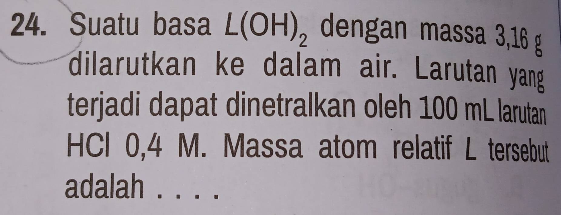 Suatu basa L(OH)_2 dengan massa 3,16 g
dilarutkan ke dalam air. Larutan yang 
terjadi dapat dinetralkan oleh 100 mL larutan 
HCl 0,4 M. Massa atom relatif L tersebut 
adalah ._