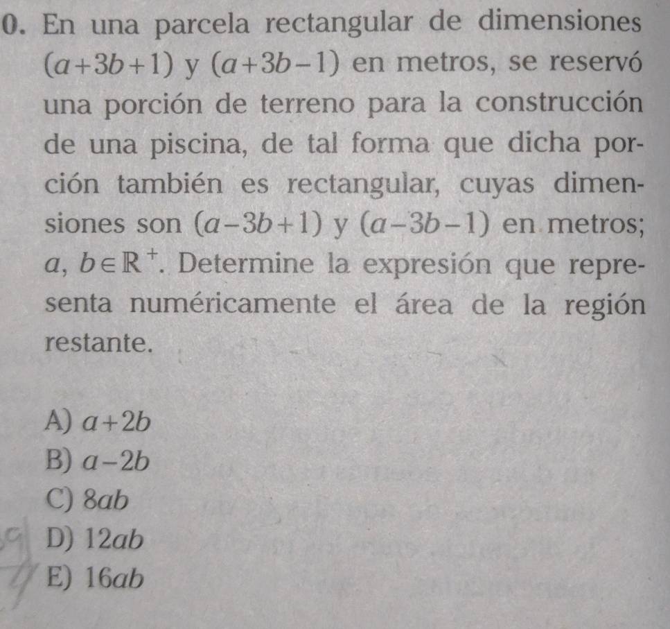 En una parcela rectangular de dimensiones
(a+3b+1) y (a+3b-1) en metros, se reservó
una porción de terreno para la construcción
de una piscina, de tal forma que dicha por-
ción también es rectangular, cuyas dimen-
siones son (a-3b+1) y (a-3b-1) en metros;
a,b∈ R^+. Determine la expresión que repre-
senta numéricamente el área de la región
restante.
A) a+2b
B) a-2b
C) 8ab
D) 12ab
E) 16ab