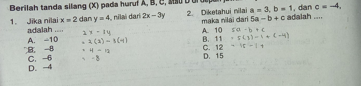 Berilah tanda silang (X) pada huruf A, B, C, atau D ur uept
1. Jika nilai x=2 dan y=4 , nilai dari 2x-3y 2. Diketahui nilai a=3, b=1 , dan _ c=-4, 
adalah .... maka nilai dari 5a-b+c adalah ....
A. 10
A. -10 B. 11
B, -8 C. 12
C. -6 D. 15
D. -4