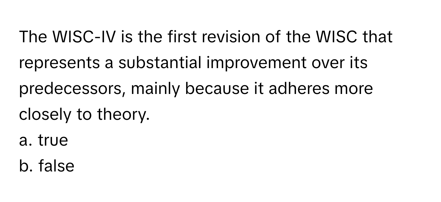 The WISC-IV is the first revision of the WISC that represents a substantial improvement over its predecessors, mainly because it adheres more closely to theory. 

a. true 
b. false