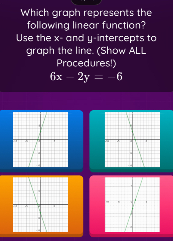 Which graph represents the 
following linear function? 
Use the x - and y-intercepts to 
graph the line. (Show ALL 
Procedures!)
6x-2y=-6