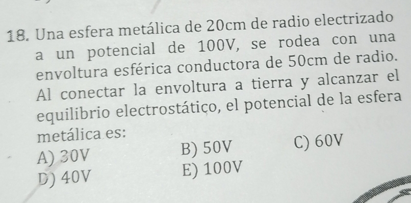 Una esfera metálica de 20cm de radio electrizado
a un potencial de 100V, se rodea con una
envoltura esférica conductora de 50cm de radio.
Al conectar la envoltura a tierra y alcanzar el
equilibrio electrostático, el potencial de la esfera
metálica es:
A) 30V B) 50V C) 60V
D) 40V E) 100V