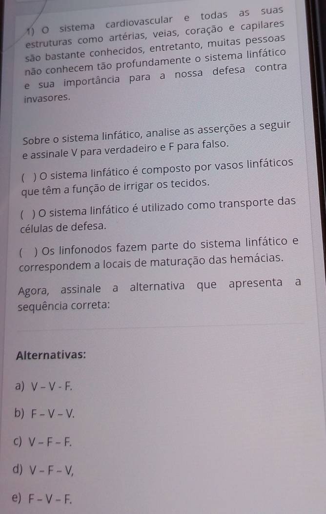 sistema cardiovascular e todas as suas
estruturas como artérias, veias, coração e capilares
são bastante conhecidos, entretanto, muitas pessoas
não conhecem tão profundamente o sistema linfático
e sua importância para a nossa defesa contra
invasores.
Sobre o sistema linfático, analise as asserções a seguir
e assinale V para verdadeiro e F para falso.
( ) O sistema linfático é composto por vasos linfáticos
que têm a função de irrigar os tecidos.
( ) O sistema linfático é utilizado como transporte das
células de defesa.
 ) Os linfonodos fazem parte do sistema linfático e
correspondem a locais de maturação das hemácias.
Agora, assinale a alternativa que apresenta a
sequência correta:
Alternativas:
a) V-V-F.
b) F-V-V.
c) V-F-F.
d) V-F-V,
e) F-V-F.