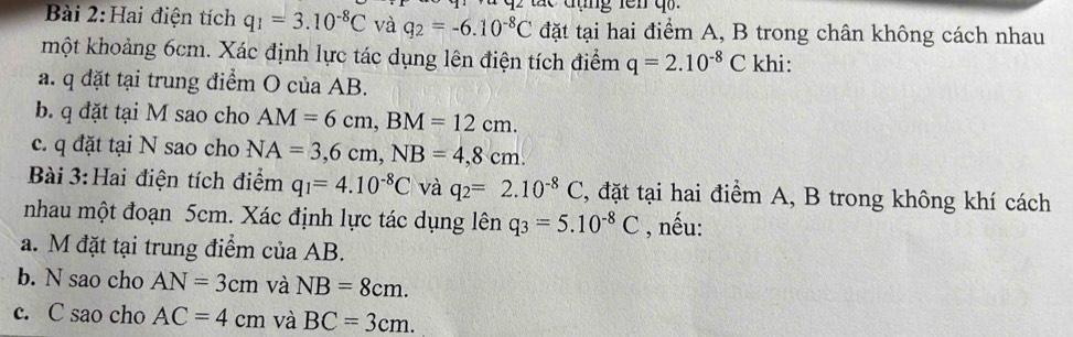 Hai điện tích q_1=3.10^(-8)C và q_2=-6.10^(-8)C đặt tại hai điểm A, B trong chân không cách nhau 
một khoảng 6cm. Xác định lực tác dụng lên điện tích điểm q=2.10^(-8)C khi: 
a. q đặt tại trung điểm O của AB. 
b. q đặt tại M sao cho AM=6cm, BM=12cm. 
c. q đặt tại N sao cho NA=3,6cm, NB=4,8cm. 
Bài 3: Hai điện tích điểm q_1=4.10^(-8)C và q_2=2.10^(-8)C , đặt tại hai điểm A, B trong không khí cách 
nhau một đoạn 5cm. Xác định lực tác dụng lên q_3=5.10^(-8)C , nếu: 
a. M đặt tại trung điểm của AB. 
b. N sao cho AN=3cm và NB=8cm. 
c. C sao cho AC=4cm và BC=3cm.