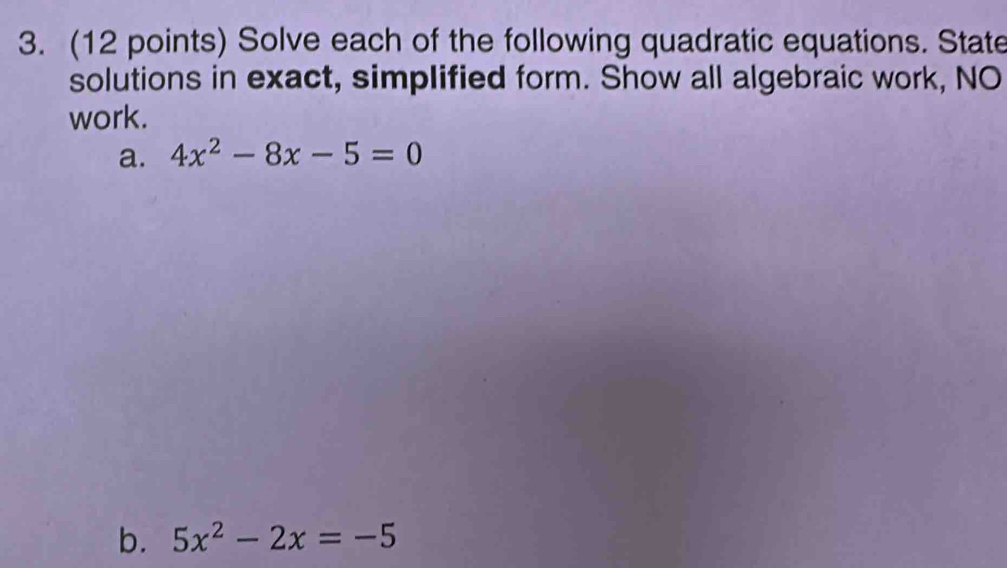 Solve each of the following quadratic equations. State 
solutions in exact, simplified form. Show all algebraic work, NO 
work. 
a. 4x^2-8x-5=0
b. 5x^2-2x=-5