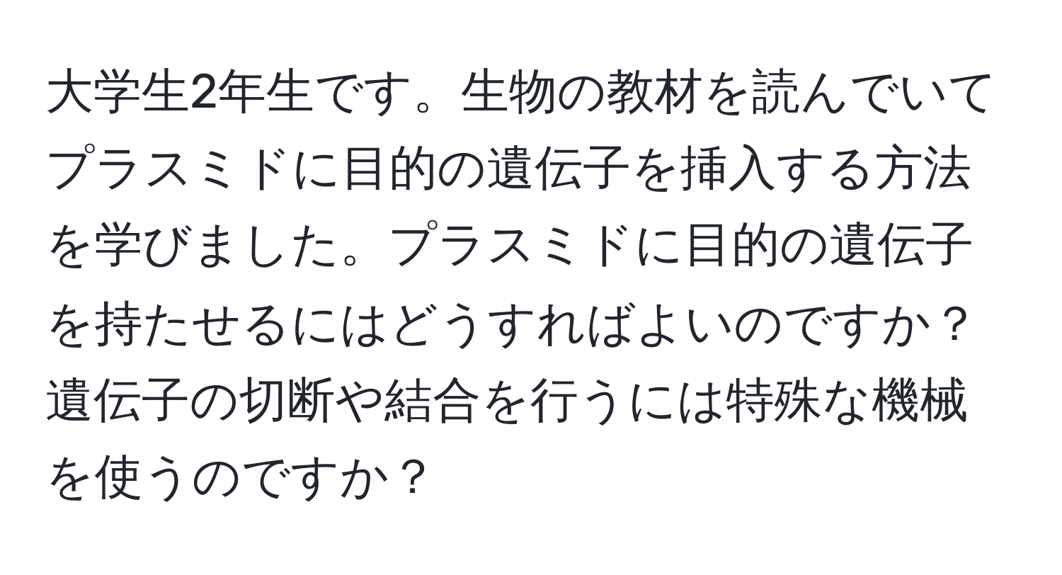 大学生2年生です。生物の教材を読んでいてプラスミドに目的の遺伝子を挿入する方法を学びました。プラスミドに目的の遺伝子を持たせるにはどうすればよいのですか？遺伝子の切断や結合を行うには特殊な機械を使うのですか？