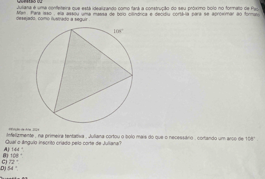 Juliana é uma confeiteira que está idealizando como fará a construção do seu próximo bolo no formato de Pac
Man. Para isso , ela assou uma massa de bolo cillíndrica e decidiu cortá-la para se aproximar ao formato
desejado, como ilustrado a seguir .
dEdição de Arte, 2024
Infelizmente , na primeira tentativa , Juliana cortou o bolo mais do que o necessário , cortando um arco de 108°.
Qual o ângulo inscrito criado pelo corte de Juliana?
A) 144°.
B) 108°.
C) 72°
D) 54°