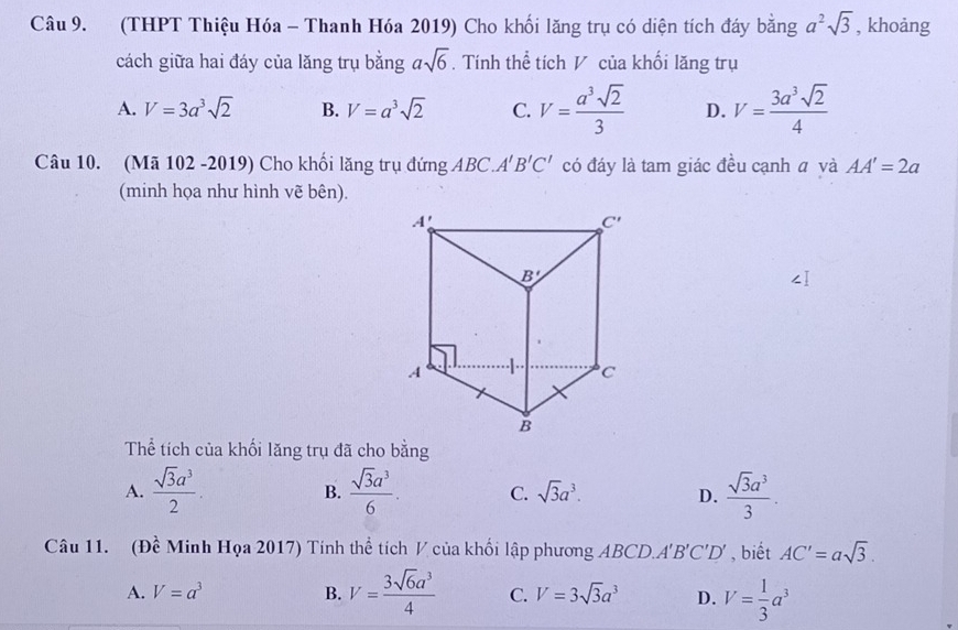 (THPT Thiệu Hóa - Thanh Hóa 2019) Cho khối lăng trụ có diện tích đáy bằng a^2sqrt(3) , khoảng
cách giữa hai đáy của lăng trụ bằng asqrt(6). Tính thể tích V của khối lăng trụ
A. V=3a^3sqrt(2) B. V=a^3sqrt(2) C. V= a^3sqrt(2)/3  D. V= 3a^3sqrt(2)/4 
Câu 10. (Mã 102 -2019) Cho khối lăng trụ đứng ABC. A'B'C' có đáy là tam giác đều cạnh ā và AA'=2a
(minh họa như hình vẽ bên).
Thể tích của khối lăng trụ đã cho bằng
A.  sqrt(3)a^3/2 .  sqrt(3)a^3/6 . C. sqrt(3)a^3. D.  sqrt(3)a^3/3 .
B.
Câu 11. (Đề Minh Họa 2017) Tính thể tích V của khối lập phương ABCD.. A'B'C'D' , biết AC'=asqrt(3).
A. V=a^3 B. V= 3sqrt(6)a^3/4  C. V=3sqrt(3)a^3 D. V= 1/3 a^3