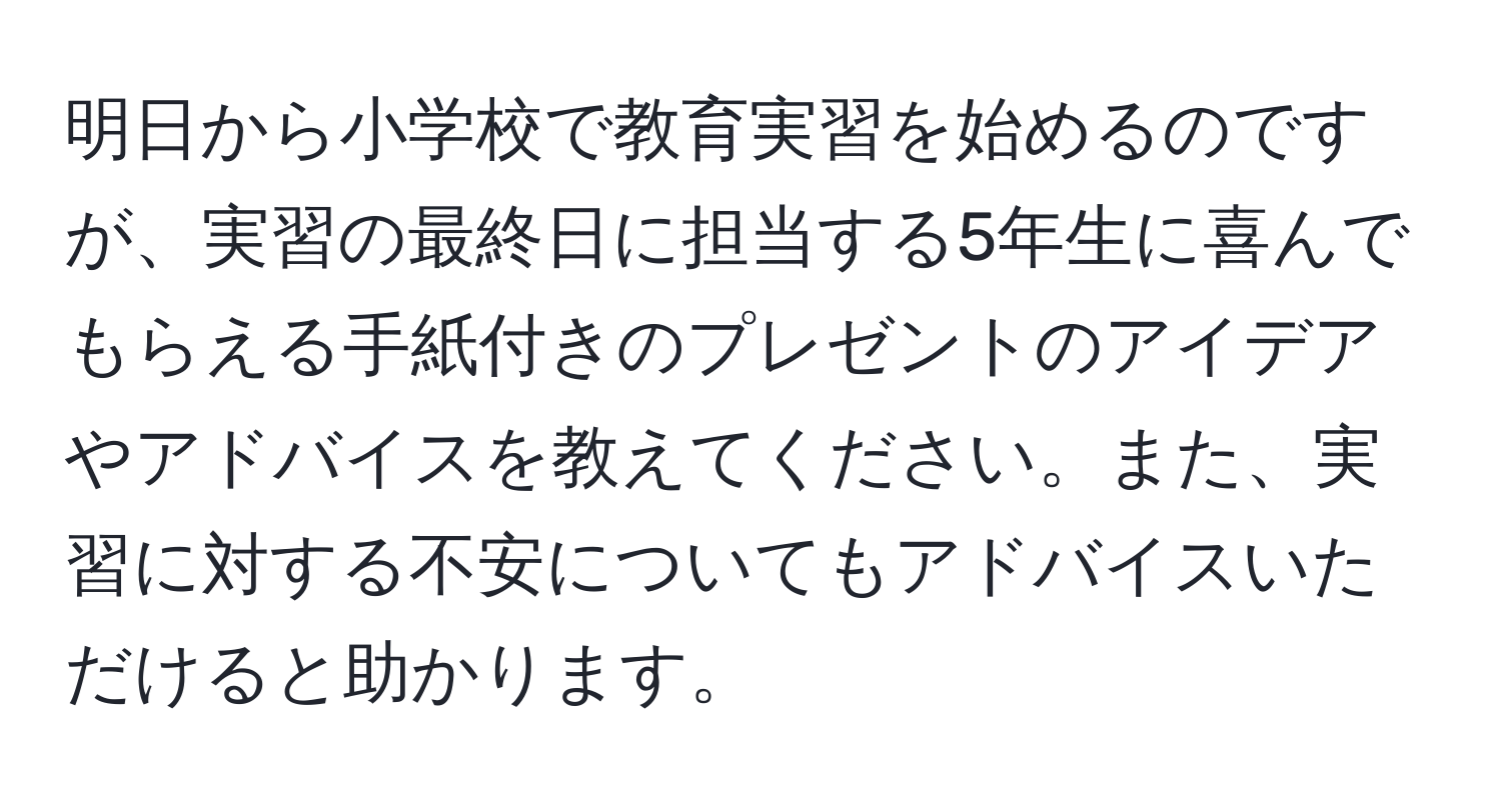 明日から小学校で教育実習を始めるのですが、実習の最終日に担当する5年生に喜んでもらえる手紙付きのプレゼントのアイデアやアドバイスを教えてください。また、実習に対する不安についてもアドバイスいただけると助かります。