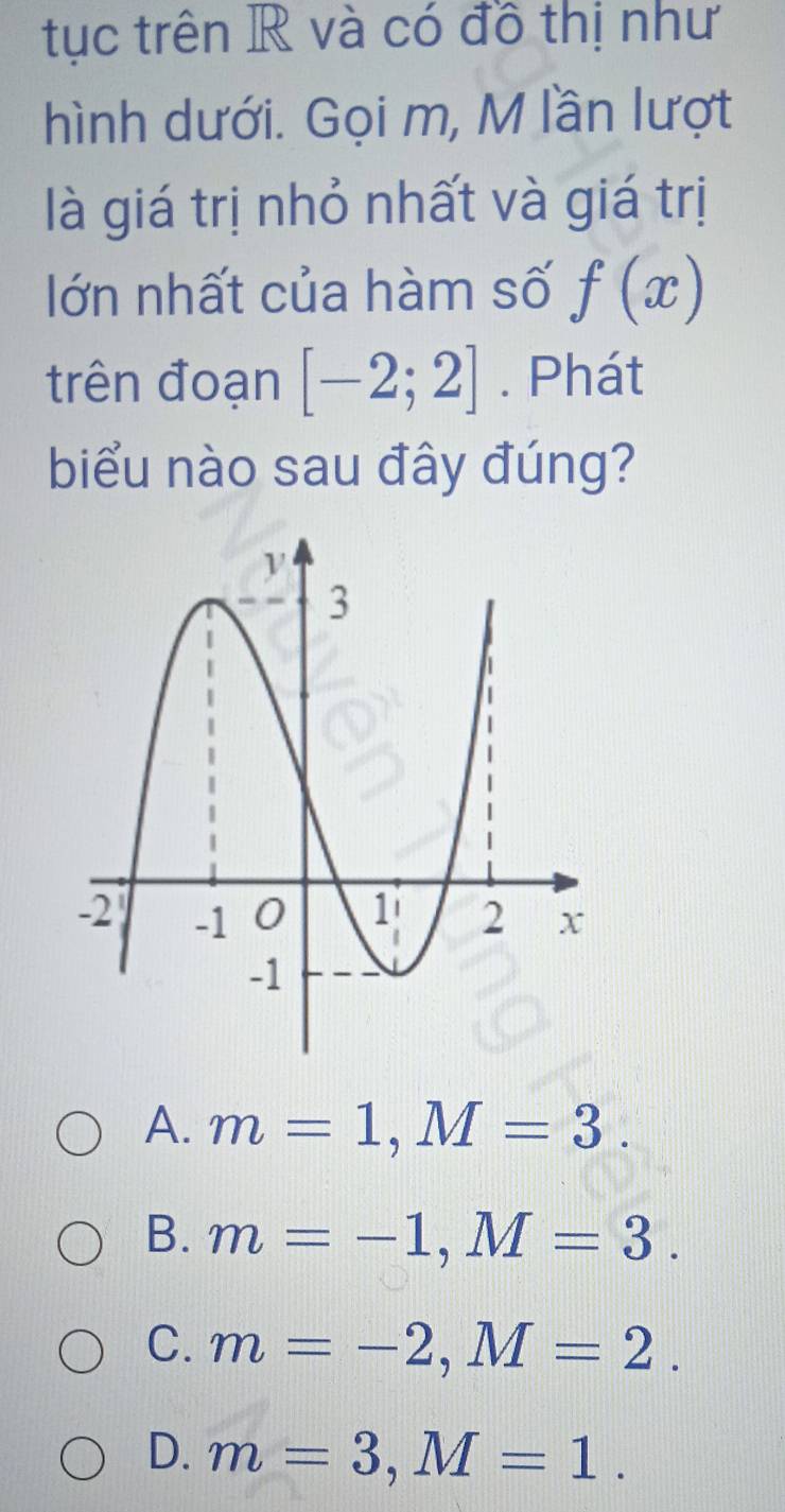 tục trên R và có đồ thị như
hình dưới. Gọi m, M lần lượt
là giá trị nhỏ nhất và giá trị
lớn nhất của hàm số f(x)
trên đoạn [-2;2]. Phát
biểu nào sau đây đúng?
A. m=1, M=3.
B. m=-1, M=3.
C. m=-2, M=2.
D. m=3, M=1.