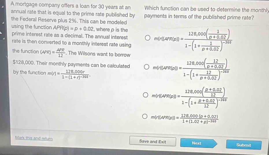 A mortgage company offers a loan for 30 years at an Which function can be used to determine the monthly
annual rate that is equal to the prime rate published by payments in terms of the published prime rate?
the Federal Reserve plus 2%. This can be modeled
using the function APR(p)=p+0.02 , where p is the
prime interest rate as a decimal. The annual interest m(r(APR(D))=frac 128,000( 1/D+0.02 )1-(1+ 1/D+0.02 )^-340
rate is then converted to a monthly interest rate using
the function (APR)= APR/12 . The Wilsons want to borrow
$128,000. Their monthly payments can be calculated m(r(APR(p))=frac 128,000( 12/p+0.02 )1-(1+ 12/p+0.02 )^-360
by the function m(r)=frac 128,000r1-(1+r)^-360.
m(r(APR(p))=frac 128,000( (p+0.02)/12 )1-(1+ (p+0.02)/12 )^-240
m(r((APR(p))=frac 128,000(p+0.02)1+(1.02+p)^-360
Mark this and return Save and Exit Next Submit