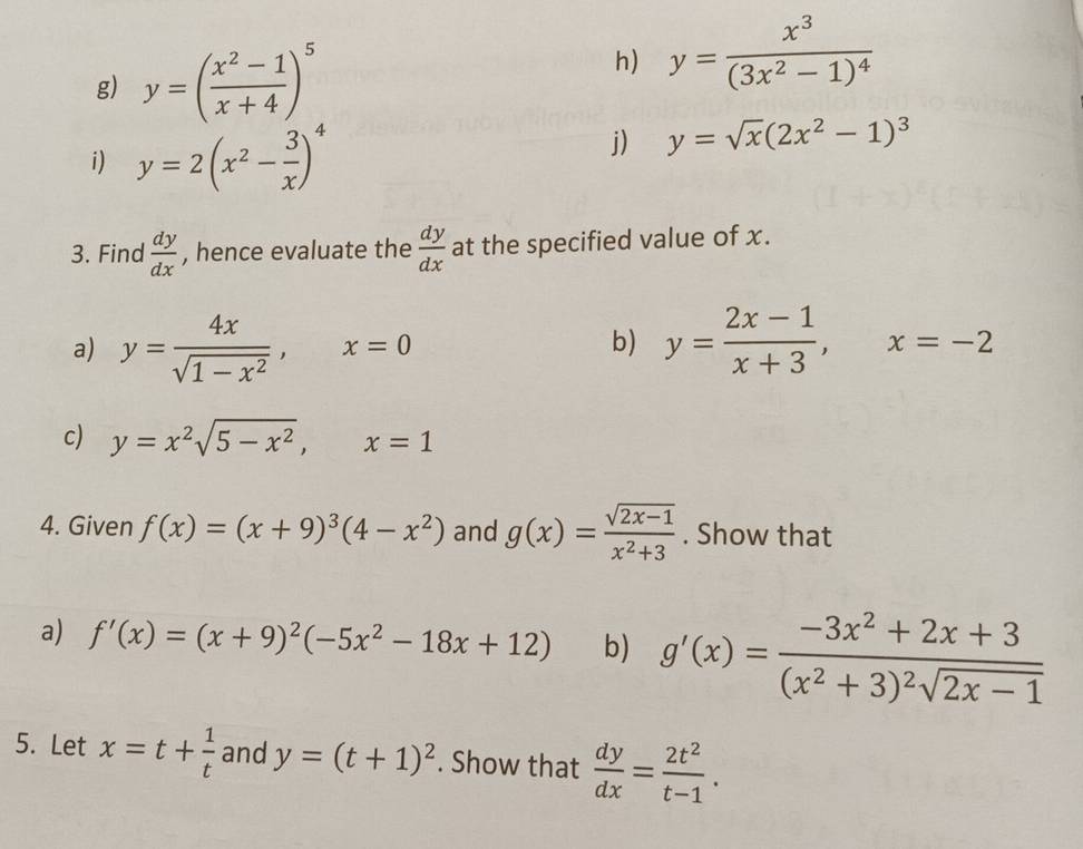 y=( (x^2-1)/x+4 )^5
h) y=frac x^3(3x^2-1)^4
i) y=2(x^2- 3/x )^4
j) y=sqrt(x)(2x^2-1)^3
3. Find  dy/dx  , hence evaluate the  dy/dx  at the specified value of x. 
a) y= 4x/sqrt(1-x^2) , x=0 y= (2x-1)/x+3 , x=-2
b) 
c) y=x^2sqrt(5-x^2), x=1
4. Given f(x)=(x+9)^3(4-x^2) and g(x)= (sqrt(2x-1))/x^2+3 . Show that 
a) f'(x)=(x+9)^2(-5x^2-18x+12) b) g'(x)=frac -3x^2+2x+3(x^2+3)^2sqrt(2x-1)
5. Let x=t+ 1/t  and y=(t+1)^2. Show that  dy/dx = 2t^2/t-1 .