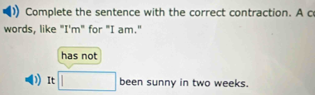 Complete the sentence with the correct contraction. A c 
words, like "I'm" for "I am." 
has not 
It □ been sunny in two weeks.