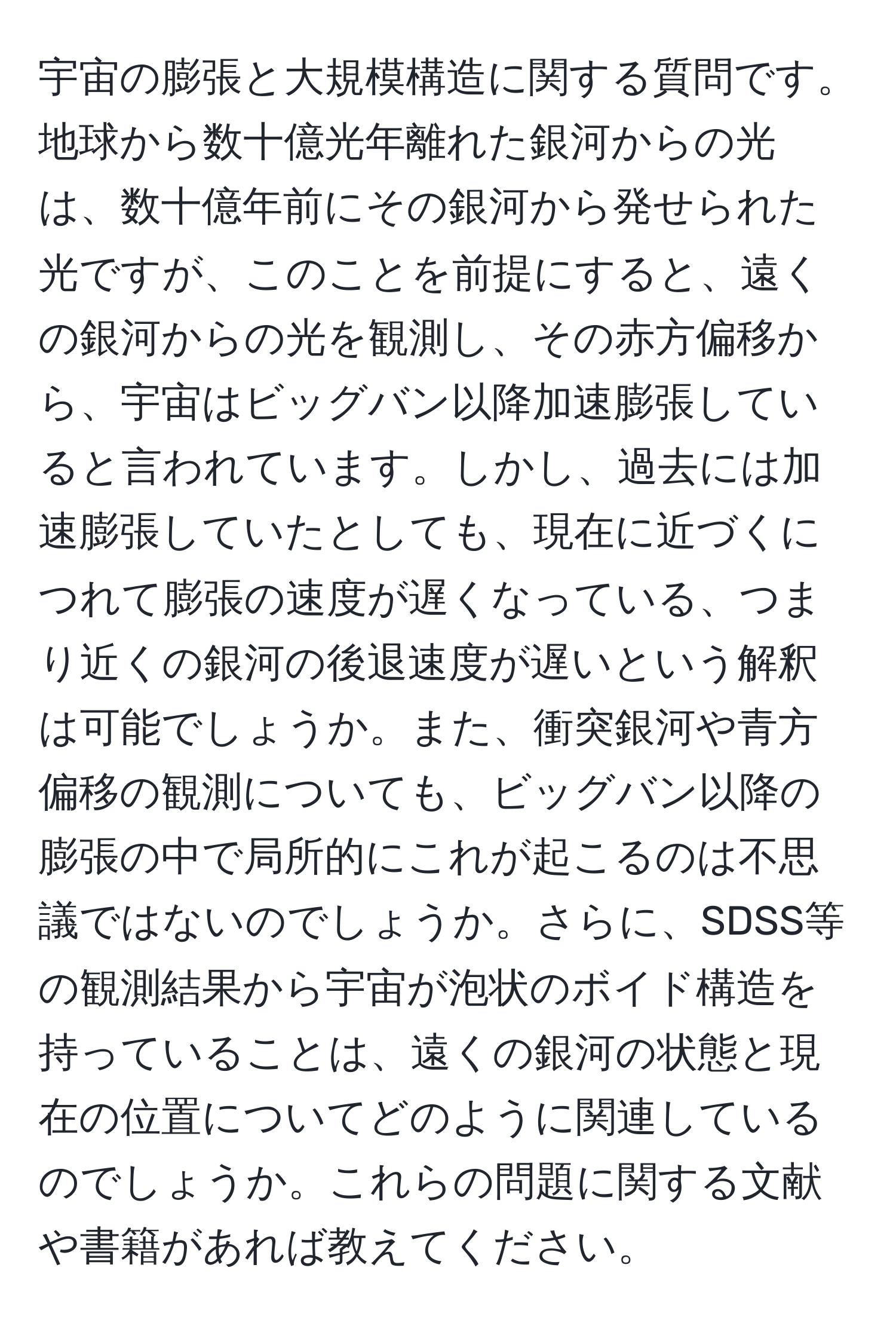 宇宙の膨張と大規模構造に関する質問です。地球から数十億光年離れた銀河からの光は、数十億年前にその銀河から発せられた光ですが、このことを前提にすると、遠くの銀河からの光を観測し、その赤方偏移から、宇宙はビッグバン以降加速膨張していると言われています。しかし、過去には加速膨張していたとしても、現在に近づくにつれて膨張の速度が遅くなっている、つまり近くの銀河の後退速度が遅いという解釈は可能でしょうか。また、衝突銀河や青方偏移の観測についても、ビッグバン以降の膨張の中で局所的にこれが起こるのは不思議ではないのでしょうか。さらに、SDSS等の観測結果から宇宙が泡状のボイド構造を持っていることは、遠くの銀河の状態と現在の位置についてどのように関連しているのでしょうか。これらの問題に関する文献や書籍があれば教えてください。