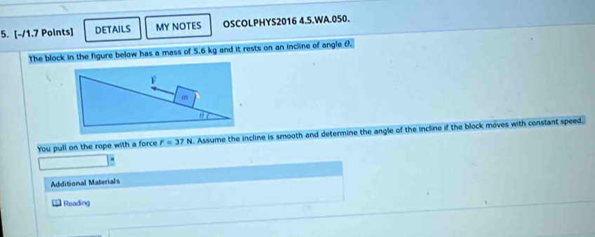 DETAILS MY NOTES OSCOLPHYS2016 4.5.WA.050. 
The block in the figure below has a mass of 5.6 kg and it rests on an incline of angle &. 
You pull on the rope with a force F=37N 1. Assume the incline is smooth and determine the angle of the incline if the block moves with constant speed. 
Additional Materials 
Reading