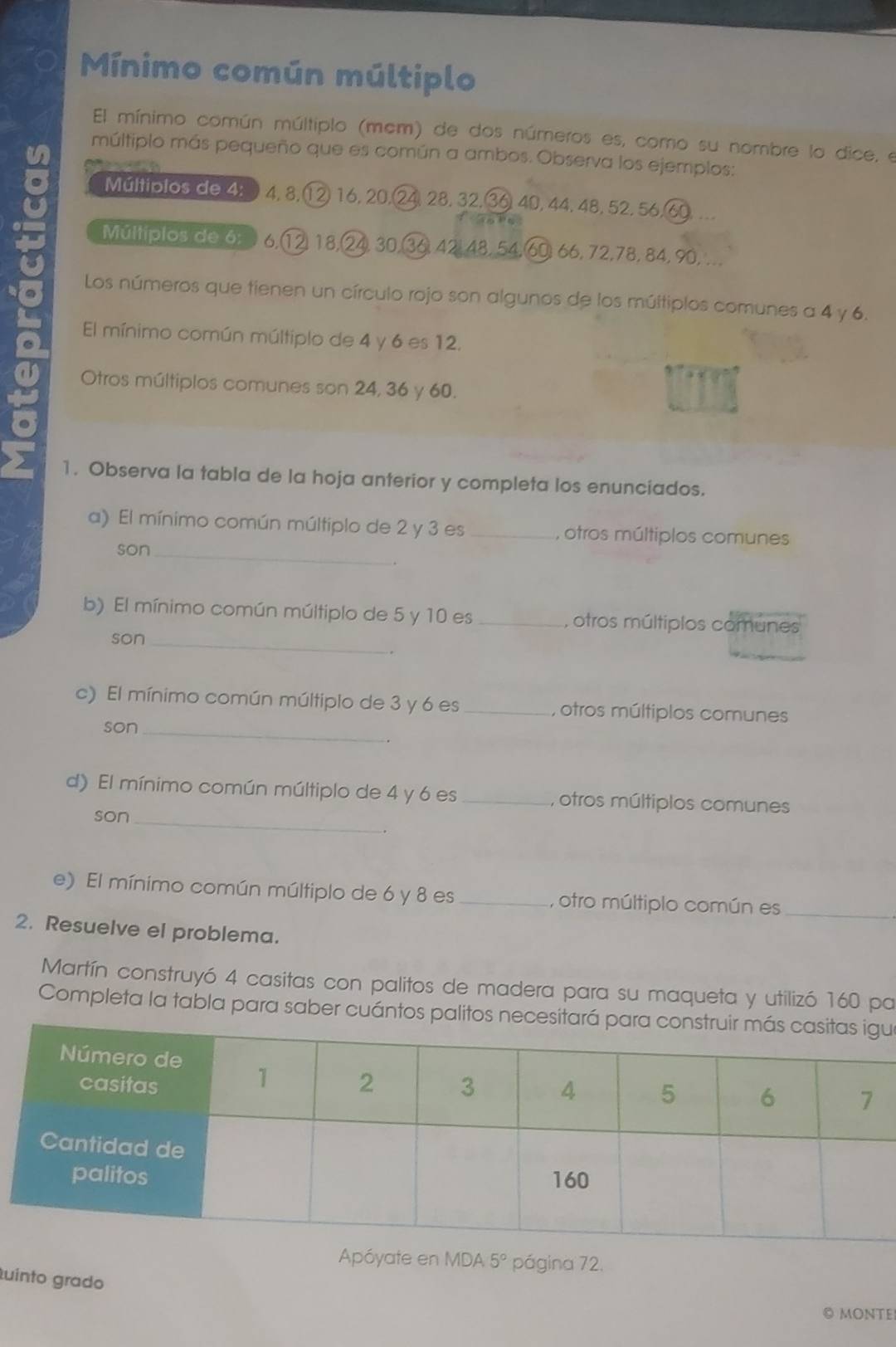 Mínimo común múltiplo 
El mínimo común múltiplo (mcm) de dos números es, como su nombre lo dice, el 
múltiplo más pequeño que es común a ambos. Observa los ejemplos: 
Múltiplos de 4 : 4, 8. ) 16, 20. 4, 28, 32, 36 40, 44, 48, 52, 56, 
Múltiplos de 6: 6.(1 ② 18,( 4 30, 6 42, 48, 54, 60, 66, 72, 78, 84, 90, ... 
Los números que tienen un círculo rojo son algunos de los múltiplos comunes a 4 y 6. 
El mínimo común múltiplo de 4 y 6 es 12. 
Otros múltiplos comunes son 24, 36 y 60. 
1. Observa la tabla de la hoja anterior y completa los enunciados. 
a) El mínimo común múltiplo de 2 y 3 es _, otros múltiplos comunes 
son_ 
b) El mínimo común múltiplo de 5 y 10 es _, otros múltiplos comunes 
son_ 
. 
_ 
c) El mínimo común múltiplo de 3 y 6 es _, otros múltiplos comunes 
son 
d) El mínimo común múltiplo de 4 y 6 es _, otros múltiplos comunes 
son_ 
e) El mínimo común múltiplo de 6 y 8 es _, otro múltiplo común es_ 
2. Resuelve el problema. 
Martín construyó 4 casitas con palitos de madera para su maqueta y utilizó 160 pa 
Completa la tabla para saber cuántos palitos necesiu 
Apóyate en MDA 5° página 72. 
uinto grado 
◎ MONTE