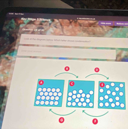 13-04 Sus 17 Mso ä my educake ca u 
Key Stage 3 Science Hide score Reduce con 
Question 28 of 30 
Look at the diagram below. Which letter shows condensation? 
Enter your answer