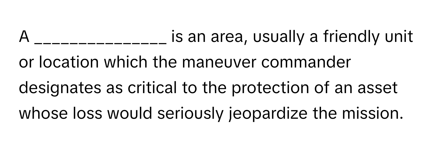 A _______________ is an area, usually a friendly unit or location which the maneuver commander designates as critical to the protection of an asset whose loss would seriously jeopardize the mission.