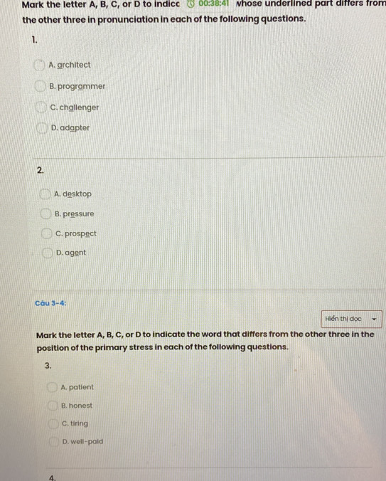 Mark the letter A, B, C, or D to indicc 00:38:41 whose underlined part differs from
the other three in pronunciation in each of the following questions.
1.
A. architect
B. programmer
C. chglienger
D. adapter
2.
A. desktop
B. pressure
C. prospect
D. agent
Câu 3-4:
Hiển thị đọc
Mark the letter A, B, C, or D to indicate the word that differs from the other three in the
position of the primary stress in each of the following questions.
3.
A. patient
B. honest
C. tiring
D. well-paid
4.