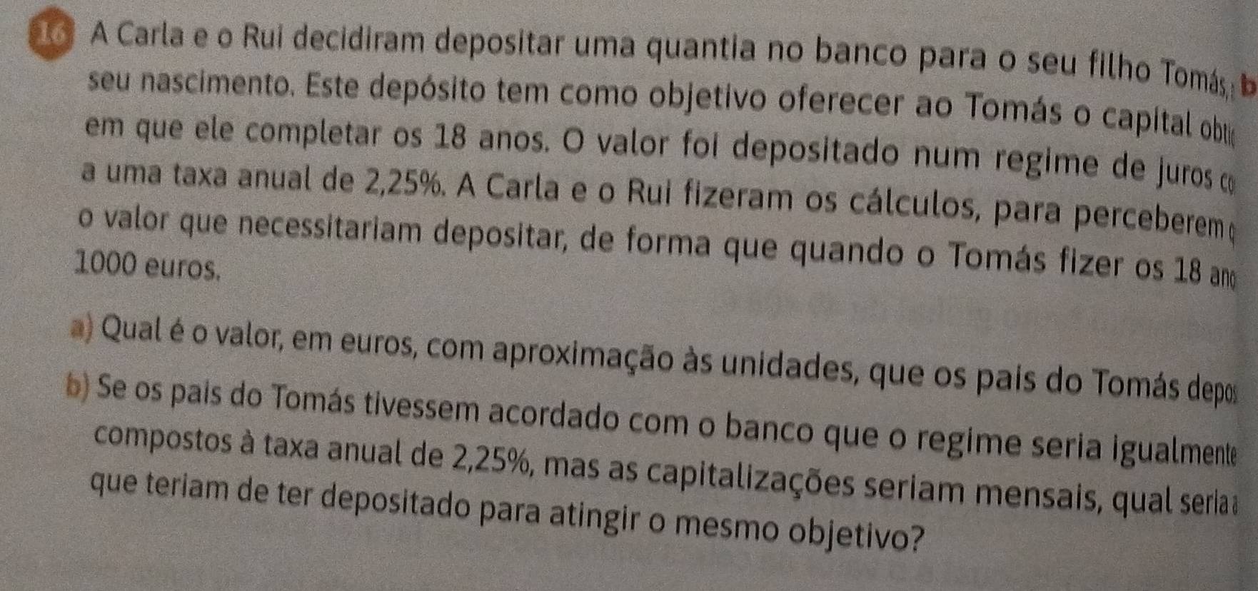 A Carla e o Rui decidiram depositar uma quantia no banco para o seu filho Tomás I 
seu nascimento. Este depósito tem como objetivo oferecer ao Tomás o capítal obo 
em que ele completar os 18 anos. O valor foi depositado num regime de juros c 
a uma taxa anual de 2,25%. A Carla e o Rui fizeram os cálculos, para perceberemç 
o valor que necessitariam depositar, de forma que quando o Tomás fizer os 18 ano
1000 euros. 
a) Qual é o valor, em euros, com aproximação às unidades, que os pais do Tomás depos 
b) Se os pais do Tomás tivessem acordado com o banco que o regime seria igualmente 
compostos à taxa anual de 2,25%, mas as capitalizações seriam mensais, qual seriaa 
que teriam de ter depositado para atingir o mesmo objetivo?