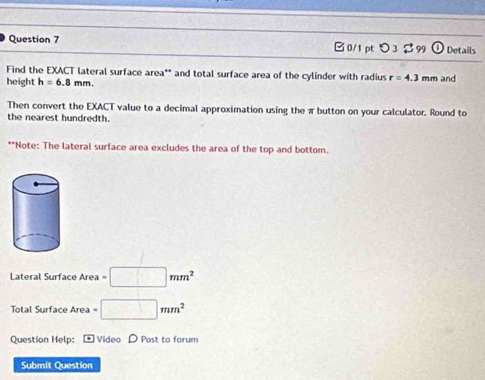 つ 3 % 99 ① Details 
Find the EXACT lateral surface area** and total surface area of the cylinder with radius r=4.3mm
height h=6.8mm. and 
Then convert the EXACT value to a decimal approximation using the π button on your calculator. Round to 
the nearest hundredth. 
**Note: The lateral surface area excludes the area of the top and bottom. 
Lateral Surface Area =□ mm^2
Total Surface Area =□ mm^2
Question Help: Video Post to forum 
Submit Question