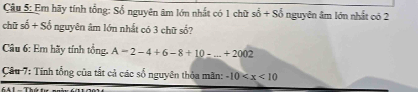 Em hãy tính tổng: Số nguyên âm lớn nhất có 1 chữ số + Số nguyên âm lớn nhất có 2
chữ số + Số nguyên âm lớn nhất có 3 chữ số? 
Câu 6: Em hãy tính tổng. A=2-4+6-8+10-...+2002
Câu 7: Tính tổng của tất cả các số nguyên thỏa mãn: -10
641 - Thứ tự