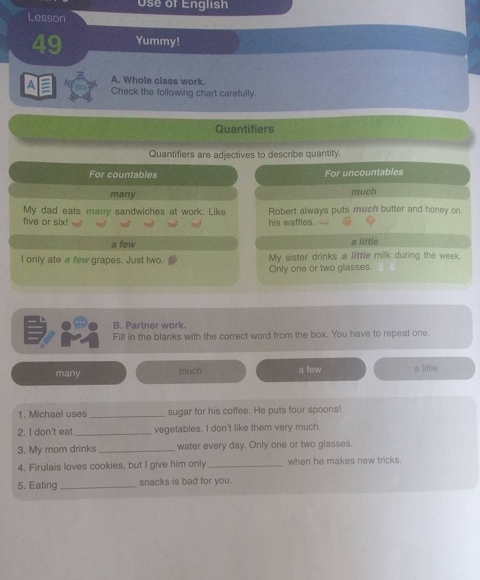 Use of English
Lesson
49
Yummy!
4
A. Whole class work.
Check the following chart carefully.
Quantifiers
Quantifiers are adjectives to describe quantity.
For countables For uncountables
many much
My dad eats many sandwiches at work. Like Robert always puts much butter and honey on
five or six! his waffles.
a few
a little
I only ate a few grapes. Just two. My sister drinks a little milk during the week.
Only one or two glasses.
B. Partner work.
Fill in the blanks with the correct word from the box. You have to repeat one.
many much a few a little
1. Michael uses _sugar for his coffee. He puts four spoons!
2. I don't eat _vegetables. I don't like them very much.
3. My mom drinks _water every day. Only one or two glasses.
4. Firulais loves cookies, but I give him only _when he makes new tricks.
5. Eating _snacks is bad for you.