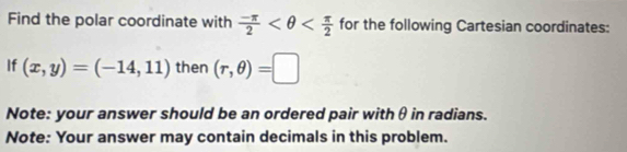 Find the polar coordinate with  (-π )/2  for the following Cartesian coordinates: 
If (x,y)=(-14,11) then (r,θ )=□
Note: your answer should be an ordered pair with θ in radians. 
Note: Your answer may contain decimals in this problem.