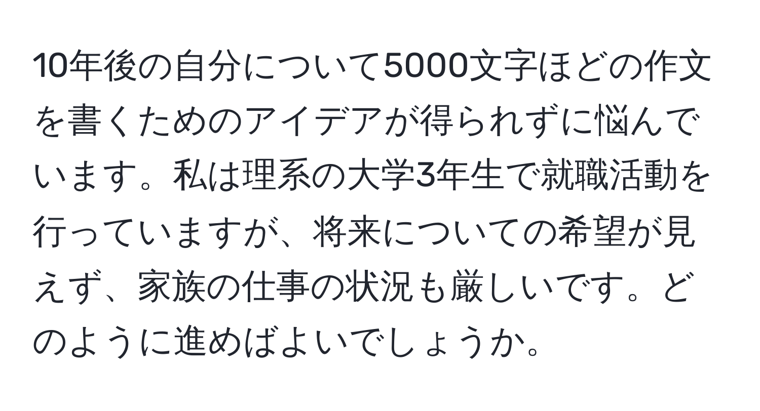 10年後の自分について5000文字ほどの作文を書くためのアイデアが得られずに悩んでいます。私は理系の大学3年生で就職活動を行っていますが、将来についての希望が見えず、家族の仕事の状況も厳しいです。どのように進めばよいでしょうか。