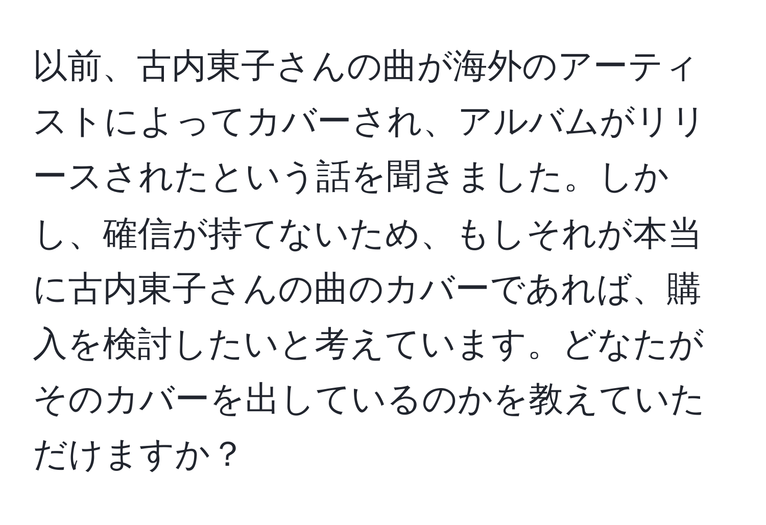 以前、古内東子さんの曲が海外のアーティストによってカバーされ、アルバムがリリースされたという話を聞きました。しかし、確信が持てないため、もしそれが本当に古内東子さんの曲のカバーであれば、購入を検討したいと考えています。どなたがそのカバーを出しているのかを教えていただけますか？