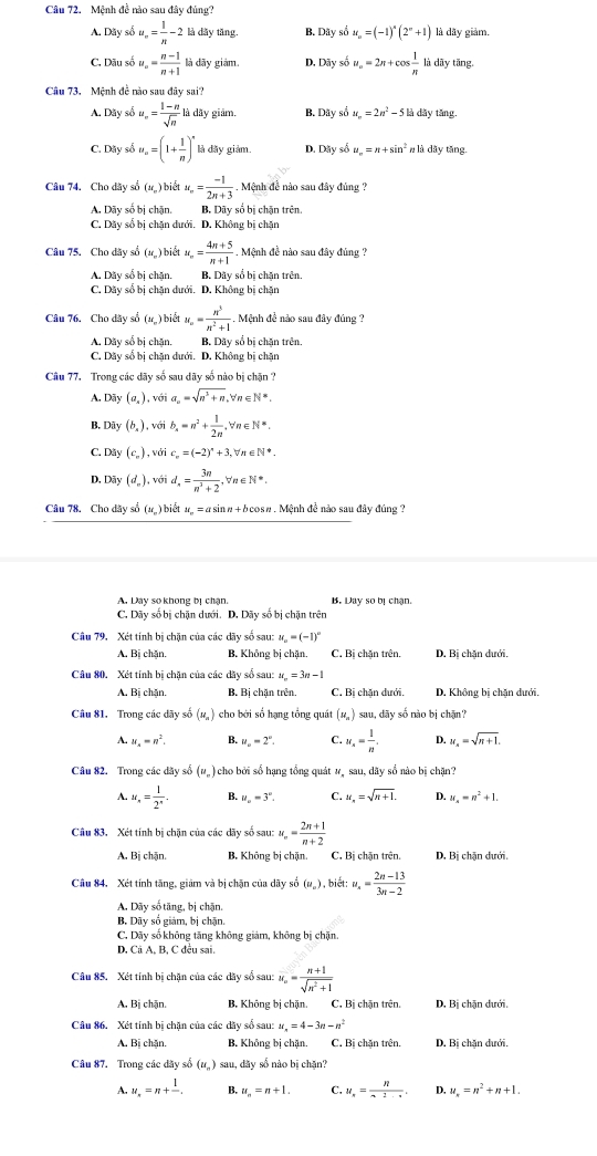 Mệnh đề nào sau đây đủng?
A. Dây số u_n= 1/n -2lid tây tăng. B. Dãy số u_n=(-1)^n(2^n+1) là dãy giảm.
C. Dãu số u_n= (n-1)/n+1  là dãy giám. D. Dãy số u_n=2n+cos  1/n  là dāy tāng,
Câu 73. Mệnh đề nào sau đây sai?
A. Dãy số u_∈fty = (1-n)/sqrt(n) lidiy * giâm, B. Dãy số u_n=2n^2-5li 1 dây tăng.
C. Dây số u_n=(1+ 1/n )^n là dày giảm. D. Dây số u_n=n+sin^2 n là dây tăng.
) biết
Câu 74, Cho dãy số 4 u_n= (-1)/2n+3 . Mệnh đề nào sau đây đủng ?
A. Dãy số bị chặn. B. Dây số bị chặn trên.
C. Dãy số bị chăn dưới. D. Không olcl năn
Câu 75. Cho dãy số (ư,) biết u_∈fty = (4n+5)/n+1 . Mệnh đề nào sau đây đủng ?
A. Dây số bị chặn. B. Dãy số bị chặn trên.
C. Dãy số bị chặn dưới. D. Không bị chặn
Câu 76. Cho dây số (ư) biết u_== n^3/n^2+1 . Mệnh đề nào sau đây đúng ?
A. Dãy số bị chặn. B. Dãy số bị chặn trên.
C. Dãy số bị chặn dưới. D. Không bị chặn
Câu 77. Trong các dãy số sau dãy số nào bị chặn ?
A. Dãy (a_s) , với a_n=sqrt(n^3+n) ,∀n∈ N=.
B, Dãy (b_4) , với b_n=n^2+ 1/2n ,forall n∈ N*.
C. Dây (c_n) , với c_n=(-2)^*+3, ∈ N^*.
D, Dãy (d_n) với d_n= 3n/n^3+2 , n∈ N*
Câu 78. Cho dãy số (u_-) biết u_n= asin π + b cosn . Mệnh đề nào sau đây đúng  ?
A. Day so khong bị chạn. B. Day so bị chạn.
C. Dãy số bị chặn dưới. D. Dãy số bị chặn trên
Câu 79, Xét tính bị chặn của các dãy số sau: u_n=(-1)^circ 
A. Bị chặn B. Không bị chặn. C. Bi chăn trên. D. Bi chăn dưới
Câu 80. Xét tính bị chặn của các dãy số sau: u_n=3n-1
A. Bi chăn, B, Bị chặn trên. C. Bị chặn dưới, D. Không bị chặn dưới
Câu 81. Trong các dãy số (u_n) cho bởi số hạng tổng quát (n ) sau, dãy số nào bị chặn?
A. u_x=n^2. B. u_o=2°. C. u_n= 1/n . D. u_x=sqrt(n+1).
Câu 82. Trong các dãy số (u_n) cho bởi số hạng tổng quát #, sau, dãy sổ nào bị chặn?
4, u_n= 1/2^n . B. u_n=3°. C. u_n=sqrt(n+1). D. u_4=n^2+1.
Câu 83, Xét tính bị chặn của các dãy số sau: u_n= (2n+1)/n+2 
A. Bị chặn. B. Không bị chặn. C, Bị chặn trên. D. Bị chặn dưới,
Câu 84. Xét tính tăng, giảm và bị chặn của dãy số (u_n) , biết: u_n= (2n-13)/3n-2 
A. Dãy số tăng, bị chặn.
B. Dãy số giám, bị chặn.
C. Dãy số không tăng không giảm, không bị chặn.
D. Cả A, B, C đều sai.
Câu 85. Xét tính bị chặn của các dãy số sau: u_n= (n+1)/sqrt(n^2+1) 
A. Bị chặn. B. Không bị chặn. C, Bị chặn trên. D. Bị chặn dưới.
Câu 86. Xét tính bị chặn của các dãy số sau: u_n=4-3n-n^2
A. Bị chặn. B. Không bị chặn, C. Bị chặn trên. D. Bị chặn dưới.
Câu 87. Trong các dãy số (u_n) sau, dãy số nào bị chặn?
A. u_n=n+frac 1. B. u_n=n+1. C. u_x=frac R. D. u_x=n^2+n+1.