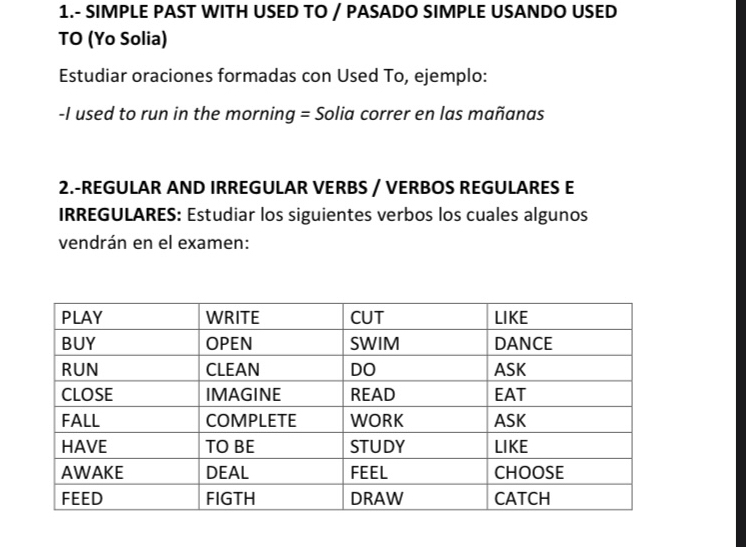 1.- SIMPLE PAST WITH USED TO / PASADO SIMPLE USANDO USED 
TO (Yo Solia) 
Estudiar oraciones formadas con Used To, ejemplo: 
-I used to run in the morning = Solia correr en las mañanas 
2.-REGULAR AND IRREGULAR VERBS / VERBOS REGULARES E 
IRREGULARES: Estudiar los siguientes verbos los cuales algunos 
vendrán en el examen: