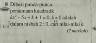 Diberi punca-punca 
persamaan kuadratik
kx^2-5x+k+1=0, k!= 0 adalah 
dalam nisbah 2:3 , cári nilai-nilai k. 
(7 markah)