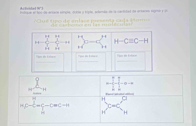 Actividad N°3 
Indique el tipo de enlace simple, doble y triple, además de la cantidad de enlaces sigma y pi. 
¿Que tipo de enlace presenta cada âtomo 
de carbono en las moléculas
H H H □  H-Cequiv C-H
C H
H H
Tipo de Enlace Tipo de Enlace Tipo de Enlace 
_ 
_ 
_
Hfrac  x-m H
beginarrayr H&H H-C&-C-O-H H&Hendarray
Etanol (alcohol etilico)
H_3C-C=C-Cequiv C-H
H □  CI
beginarrayr C Hendarray C=C_H