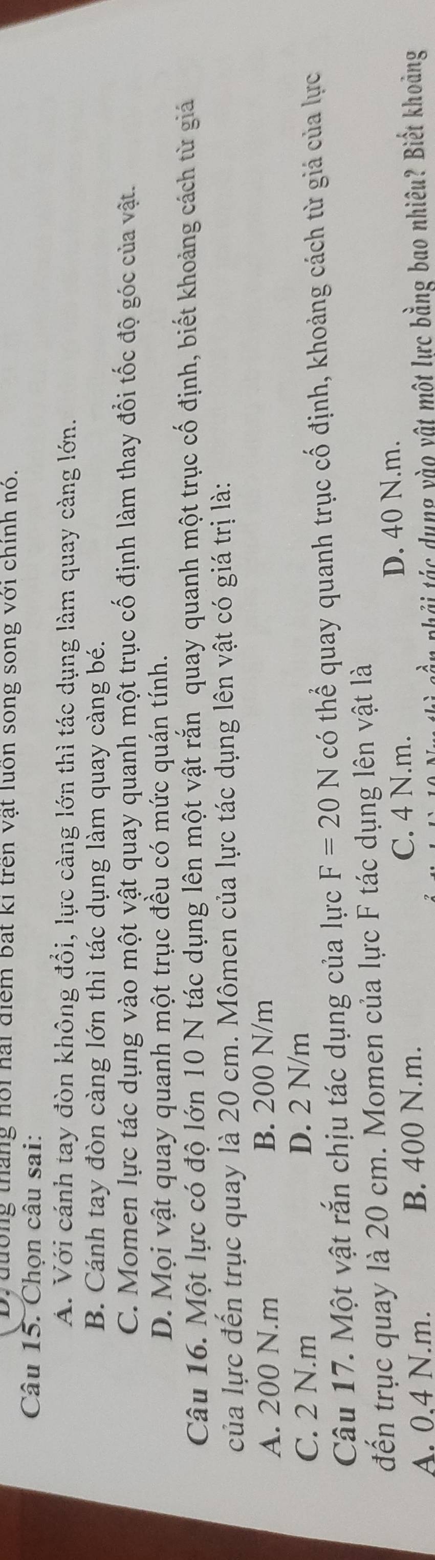 D. đường tháng hội hai điểm bất ki trên vật luồn song song với chính nó.
Câu 15. Chọn câu sai:
A. Với cánh tay đòn không đổi, lực càng lớn thì tác dụng làm quay càng lớn.
B. Cánh tay đòn càng lớn thì tác dụng làm quay càng bé.
C. Momen lực tác dụng vào một vật quay quanh một trục cố định làm thay đổi tốc độ góc của vật.
D. Mọi vật quay quanh một trục đều có mức quán tính.
Câu 16. Một lực có độ lớn 10 N tác dụng lên một vật rắn quay quanh một trục cố định, biết khoảng cách từ giả
của lực đến trục quay là 20 cm. Mômen của lực tác dụng lên vật có giá trị là:
A. 200 N.m B. 200 N/m
C. 2 N.m D. 2 N/m
Câu 17. Một vật rắn chịu tác dụng của lực F=20N có thể quay quanh trục cố định, khoảng cách từ giá của lực
đến trục quay là 20 cm. Momen của lực F tác dụng lên vật là
C. 4 N.m.
A. 0.4 N.m. B. 400 N.m. D. 40 N.m.
n phải tác dụng yào vật một lực bằng bao nhiêu? Biết khoảng